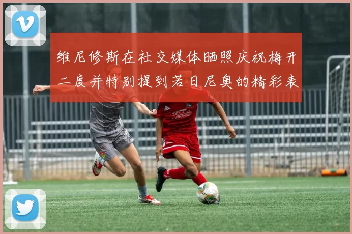 维尼修斯在社交媒体晒照庆祝梅开二度并特别提到若日尼奥的精彩表现