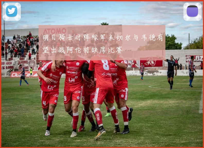明日骑士对阵绿军米切尔与韦德有望出战阿伦将缺席比赛