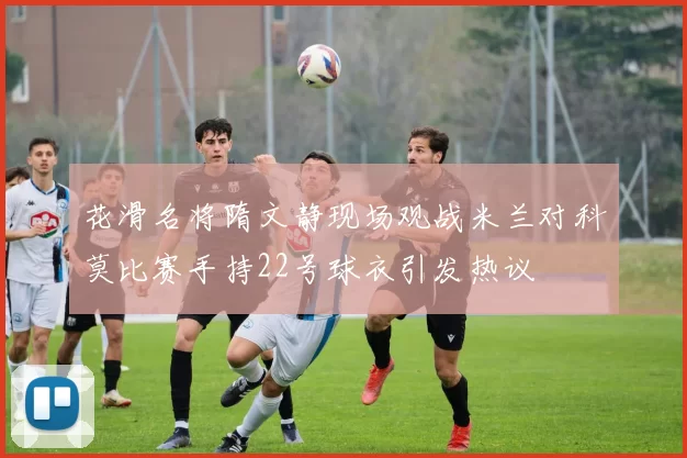 花滑名将隋文静现场观战米兰对科莫比赛手持22号球衣引发热议