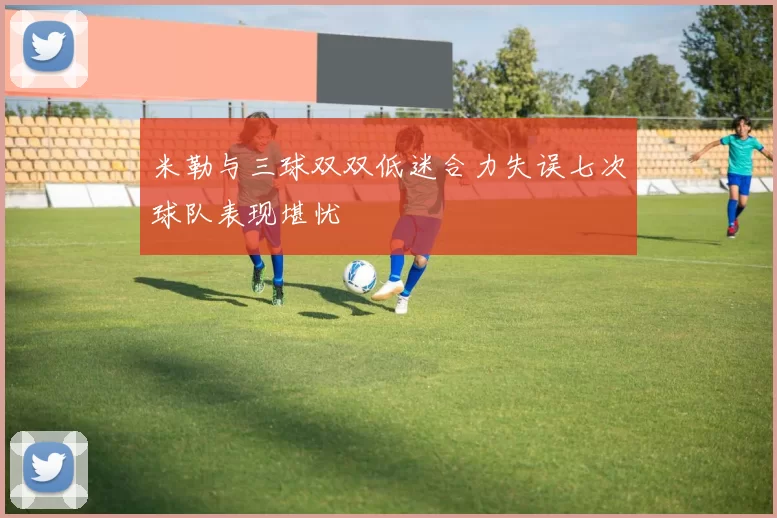 米勒与三球双双低迷合力失误七次球队表现堪忧