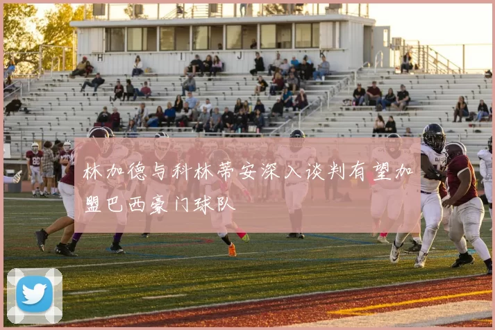 林加德与科林蒂安深入谈判有望加盟巴西豪门球队