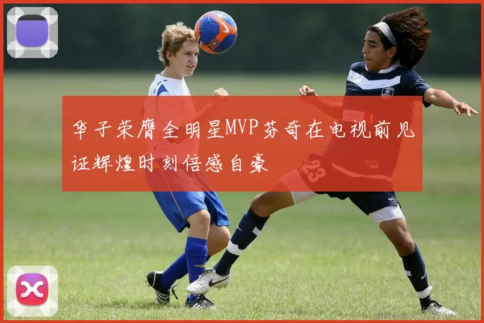华子荣膺全明星MVP芬奇在电视前见证辉煌时刻倍感自豪