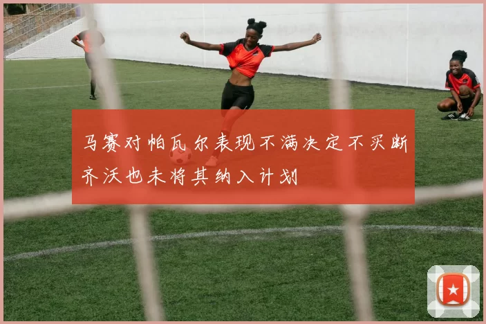 马赛对帕瓦尔表现不满决定不买断齐沃也未将其纳入计划
