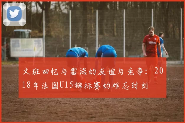 文班回忆与雷诺的友谊与竞争：2018年法国U15锦标赛的难忘时刻
