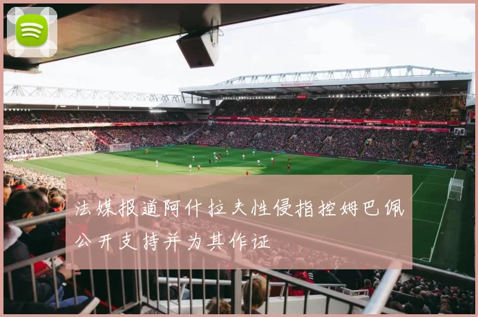 法媒报道阿什拉夫性侵指控姆巴佩公开支持并为其作证
