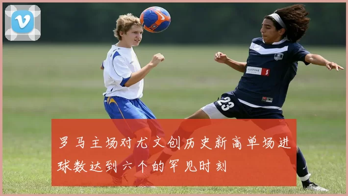 罗马主场对尤文创历史新高单场进球数达到六个的罕见时刻