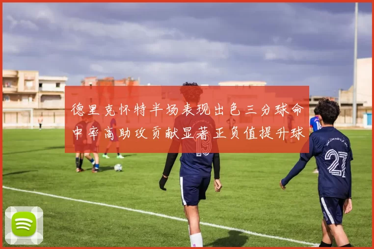 德里克怀特半场表现出色三分球命中率高助攻贡献显著正负值提升球队表现