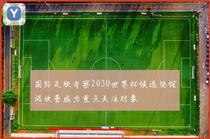 国际足联考察2030世界杯候选场馆诺坎普成为重点关注对象