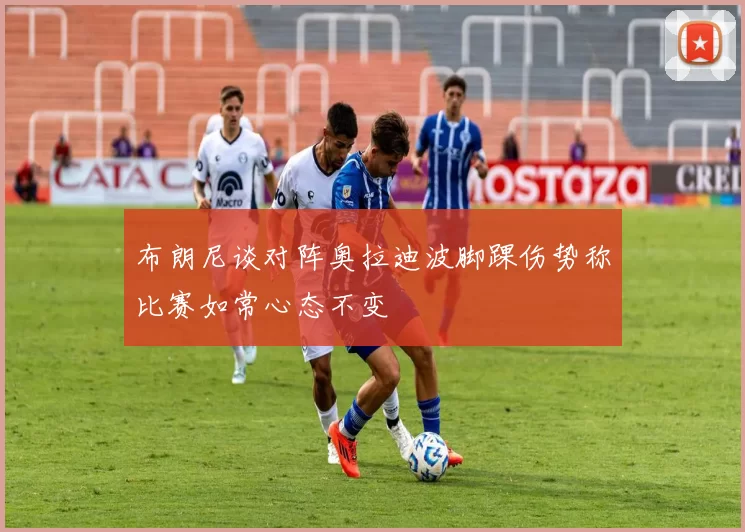 布朗尼谈对阵奥拉迪波脚踝伤势称比赛如常心态不变