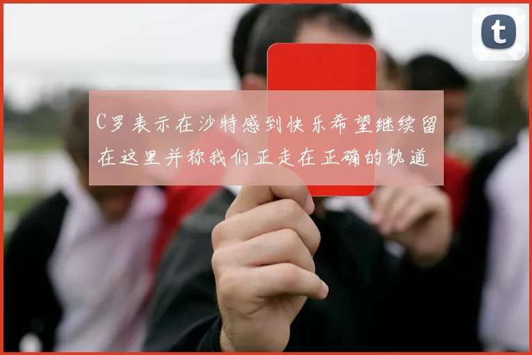 C罗表示在沙特感到快乐希望继续留在这里并称我们正走在正确的轨道上