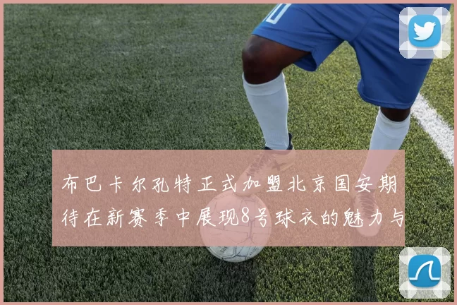 布巴卡尔孔特正式加盟北京国安期待在新赛季中展现8号球衣的魅力与实力