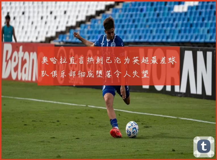 奥哈拉直言热刺已沦为英超最差球队俱乐部彻底堕落令人失望