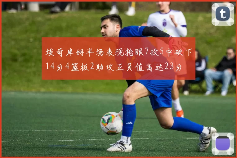 埃奇库姆半场表现抢眼7投5中砍下14分4篮板2助攻正负值高达23分