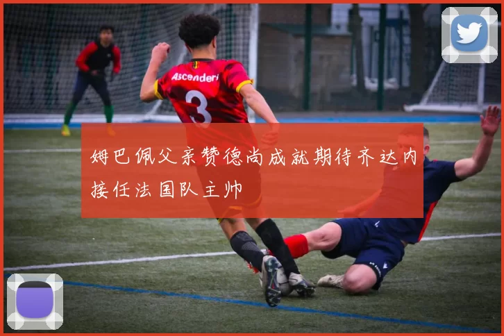 姆巴佩父亲赞德尚成就期待齐达内接任法国队主帅