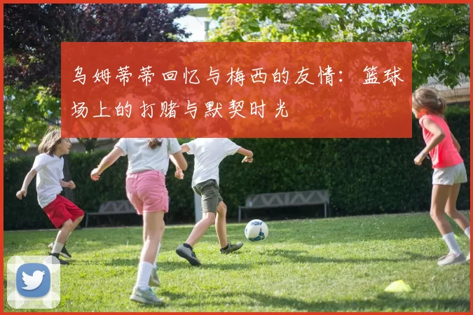 乌姆蒂蒂回忆与梅西的友情：篮球场上的打赌与默契时光