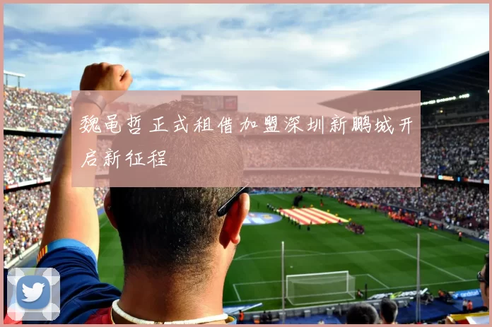 魏黾哲正式租借加盟深圳新鹏城开启新征程
