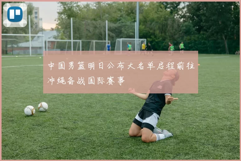 中国男篮明日公布大名单启程前往冲绳备战国际赛事