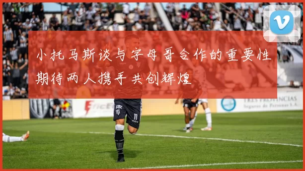 小托马斯谈与字母哥合作的重要性期待两人携手共创辉煌