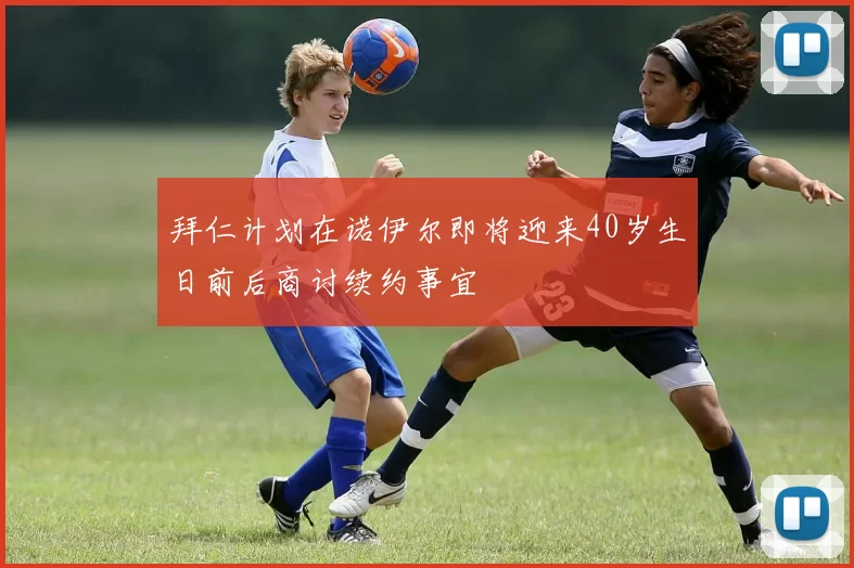 拜仁计划在诺伊尔即将迎来40岁生日前后商讨续约事宜