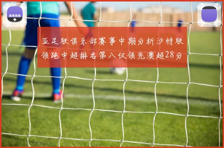 亚足联俱乐部赛事中期分析沙特联领跑中超排名第八仅领先澳超28分