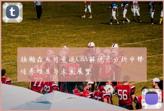 杨瀚森或将重返CBA解说员分析中锋培养难度与未来展望