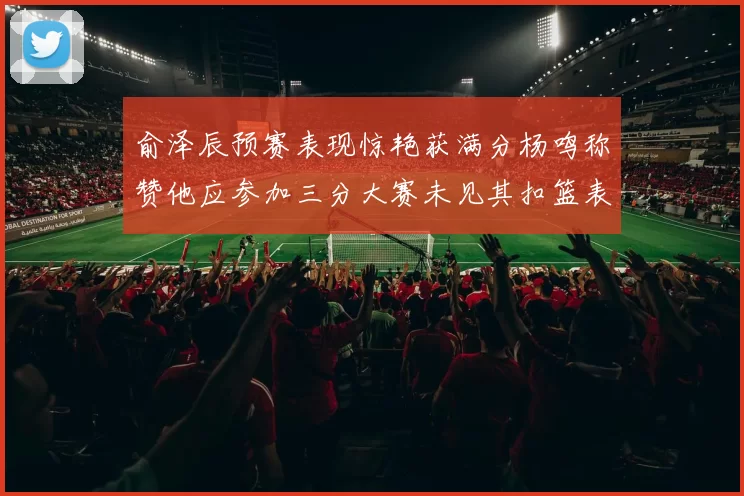 俞泽辰预赛表现惊艳获满分杨鸣称赞他应参加三分大赛未见其扣篮表现