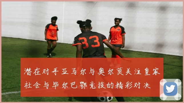 潜在对手亚马尔与奥尔莫关注皇家社会与毕尔巴鄂竞技的精彩对决