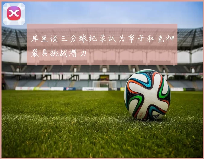 库里谈三分球纪录认为华子和克神最具挑战潜力