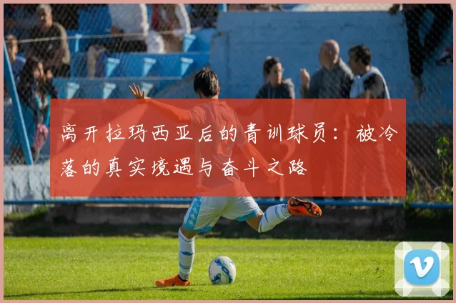 离开拉玛西亚后的青训球员：被冷落的真实境遇与奋斗之路