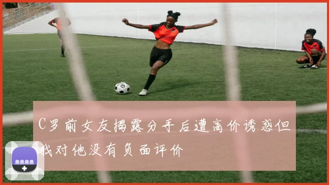 C罗前女友揭露分手后遭高价诱惑但我对他没有负面评价