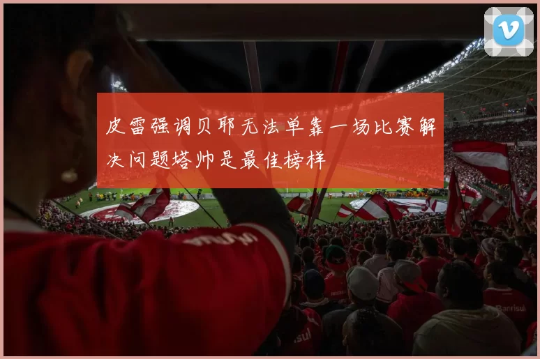 皮雷强调贝耶无法单靠一场比赛解决问题塔帅是最佳榜样
