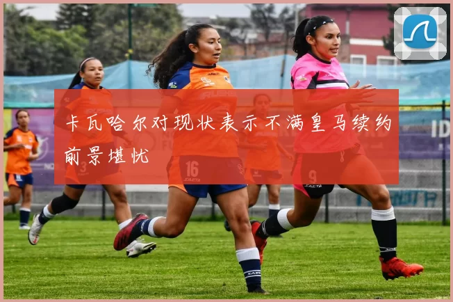 卡瓦哈尔对现状表示不满皇马续约前景堪忧