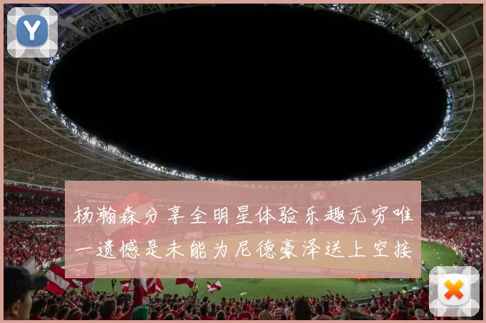 杨瀚森分享全明星体验乐趣无穷唯一遗憾是未能为尼德豪泽送上空接助攻